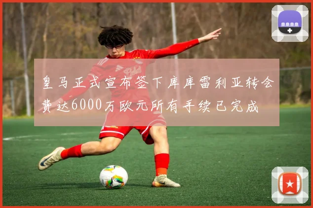 皇马正式宣布签下库库雷利亚转会费达6000万欧元所有手续已完成