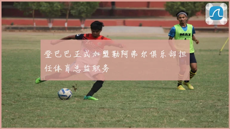 登巴巴正式加盟勒阿弗尔俱乐部担任体育总监职务