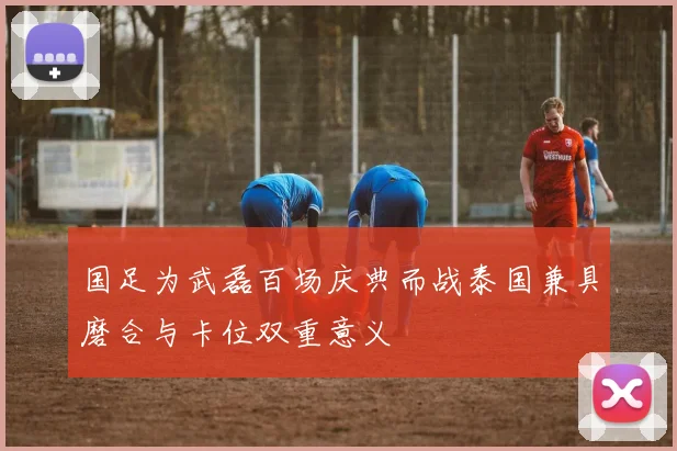 国足为武磊百场庆典而战泰国兼具磨合与卡位双重意义