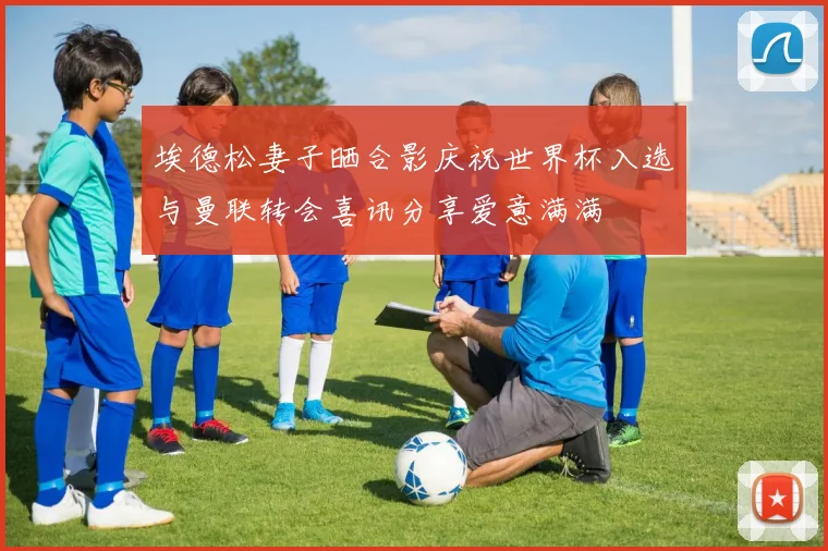 埃德松妻子晒合影庆祝世界杯入选与曼联转会喜讯分享爱意满满