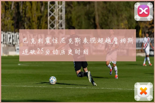 巴克利震惊尼克斯表现超越詹姆斯连砍25分的历史时刻