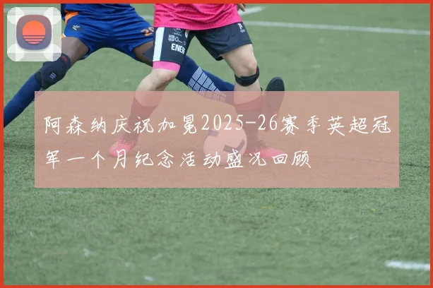 阿森纳庆祝加冕2025-26赛季英超冠军一个月纪念活动盛况回顾