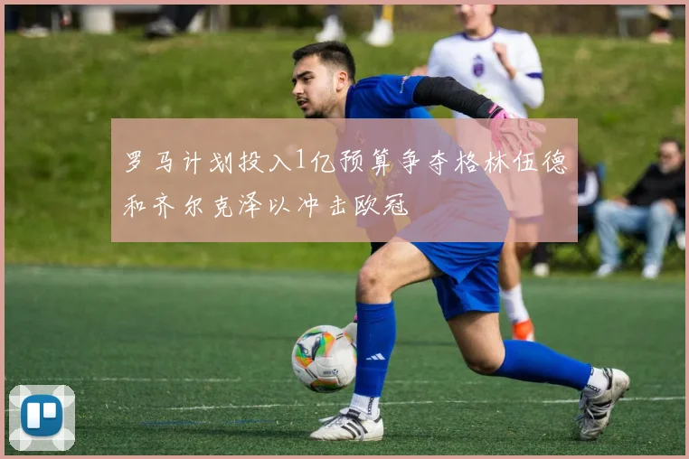 罗马计划投入1亿预算争夺格林伍德和齐尔克泽以冲击欧冠