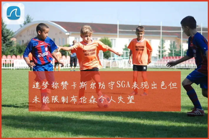 追梦称赞卡斯尔防守SGA表现出色但未能限制布伦森令人失望
