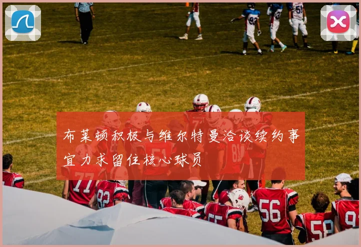 布莱顿积极与维尔特曼洽谈续约事宜力求留住核心球员