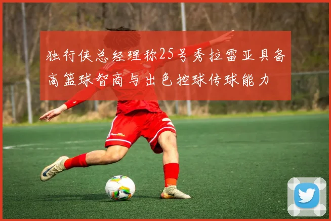 独行侠总经理称25号秀拉雷亚具备高篮球智商与出色控球传球能力
