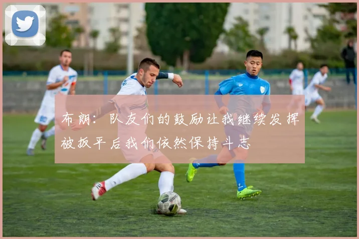 布朗：队友们的鼓励让我继续发挥被扳平后我们依然保持斗志