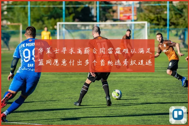 华莱士寻求高薪合同雷霆难以满足篮网愿意付出多个首轮选秀权追逐