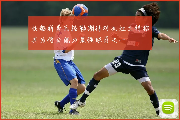 快船新秀瓦格勒期待对决杜兰特称其为得分能力最强球员之一