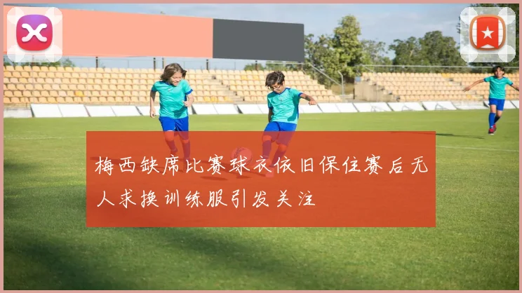 梅西缺席比赛球衣依旧保住赛后无人求换训练服引发关注