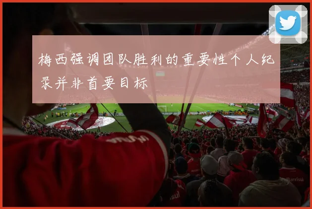 梅西强调团队胜利的重要性个人纪录并非首要目标