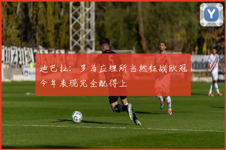 迪巴拉：罗马应理所当然征战欧冠今年表现完全配得上