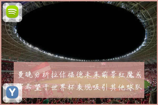 曼晚分析拉什福德未来前景红魔或寄希望于世界杯表现吸引其他球队