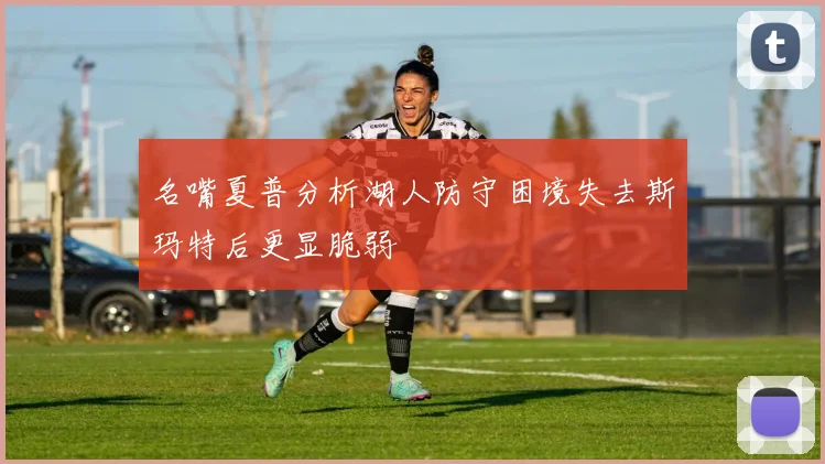 名嘴夏普分析湖人防守困境失去斯玛特后更显脆弱
